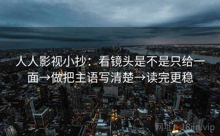 人人影视小抄：看镜头是不是只给一面→做把主语写清楚→读完更稳
