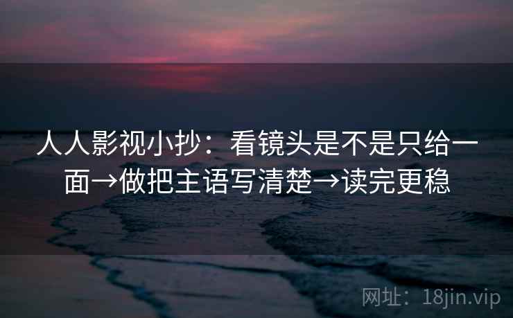 人人影视小抄:看镜头是不是只给一面→做把主语写清楚→读完更稳 人人影视小抄:看镜头是不是只给一面→做把主语写清楚→读完更稳