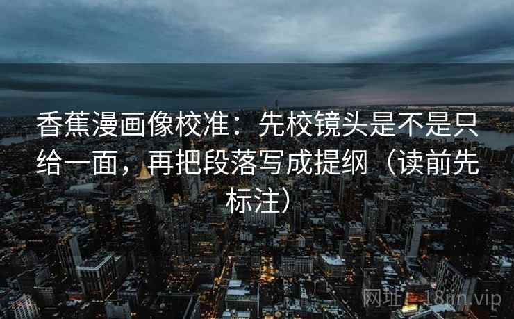 香蕉漫画像校准：先校镜头是不是只给一面，再把段落写成提纲（读前先标注）