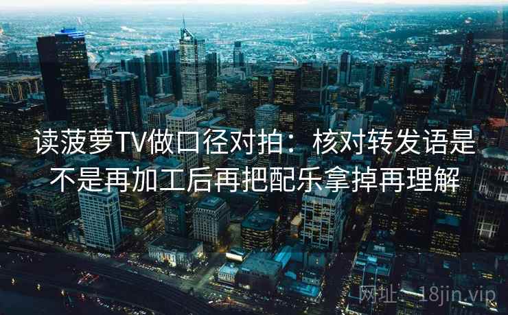 读菠萝TV做口径对拍:核对转发语是不是再加工后再把配乐拿掉再理解 读菠萝TV做口径对拍:核对转发语是不是再加工后再把配乐拿掉再理解