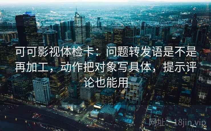 可可影视体检卡:问题转发语是不是再加工,动作把对象写具体,提示评论也能用 可可影视体检卡:问题转发语是不是再加工,动作把对象写具体,提示评论也能用