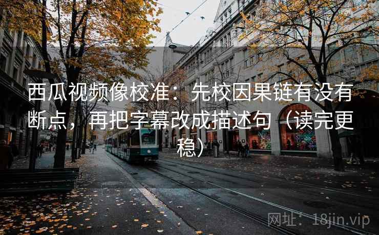 西瓜视频像校准：先校因果链有没有断点，再把字幕改成描述句（读完更稳）