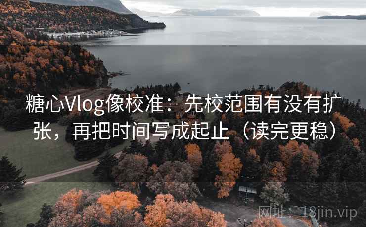 糖心Vlog像校准：先校范围有没有扩张，再把时间写成起止（读完更稳）