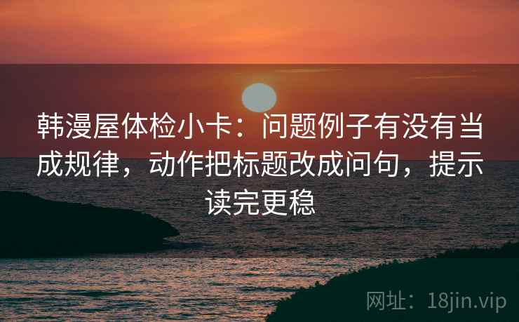 韩漫屋体检小卡：问题例子有没有当成规律，动作把标题改成问句，提示读完更稳