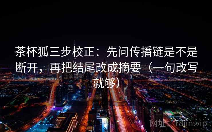 茶杯狐三步校正：先问传播链是不是断开，再把结尾改成摘要（一句改写就够）