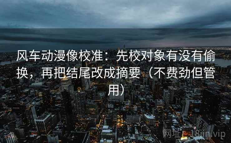 风车动漫像校准：先校对象有没有偷换，再把结尾改成摘要（不费劲但管用）