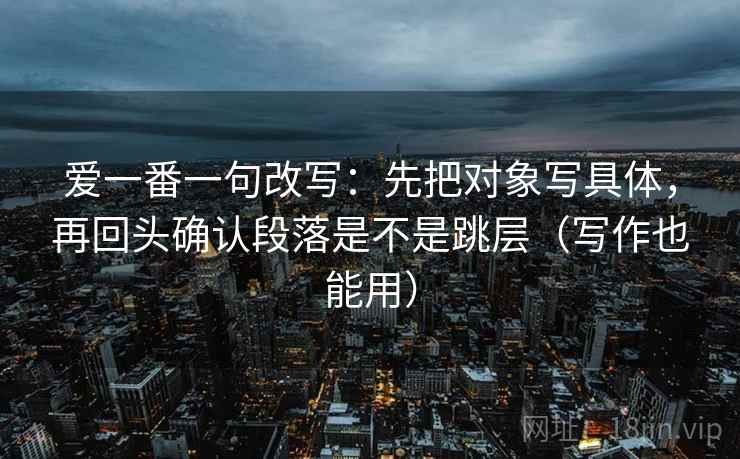 爱一番一句改写:先把对象写具体,再回头确认段落是不是跳层(写作也能用) 爱一番一句改写:先把对象写具体,再回头确认段落是不是跳层(写作也能用)