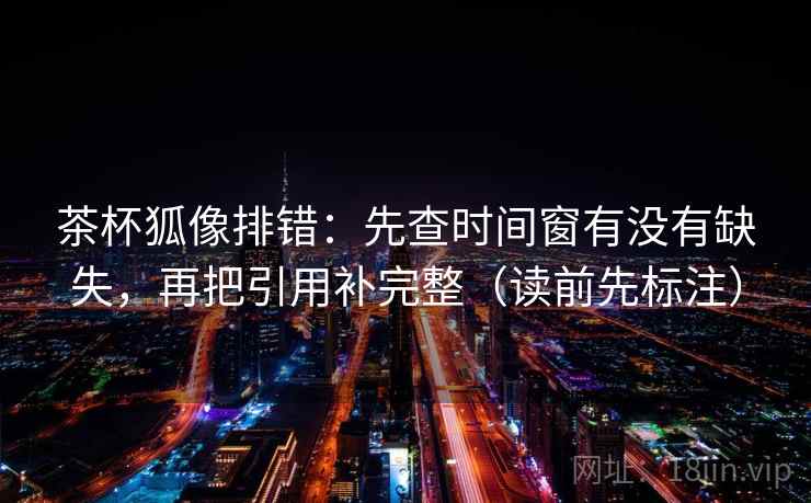 茶杯狐像排错:先查时间窗有没有缺失,再把引用补完整(读前先标注) 茶杯狐像排错:先查时间窗有没有缺失,再把引用补完整(读前先标注)
