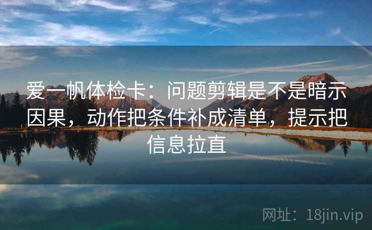 爱一帆体检卡：问题剪辑是不是暗示因果，动作把条件补成清单，提示把信息拉直