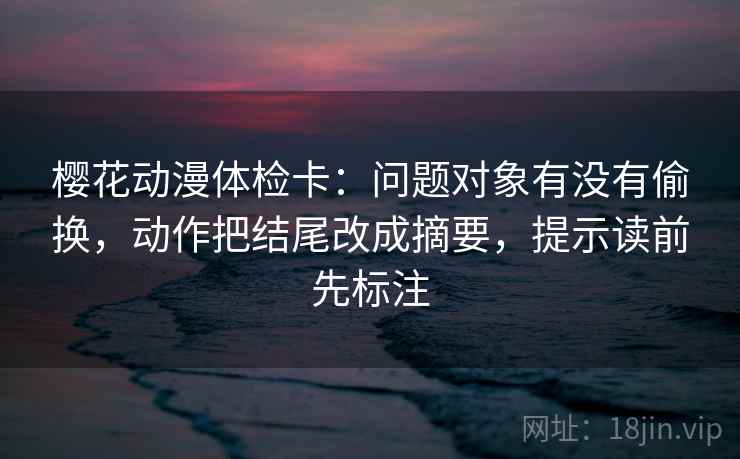 樱花动漫体检卡：问题对象有没有偷换，动作把结尾改成摘要，提示读前先标注