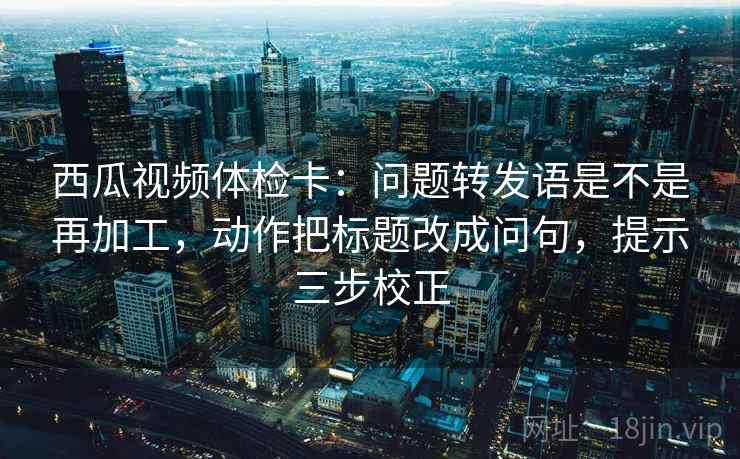 西瓜视频体检卡：问题转发语是不是再加工，动作把标题改成问句，提示三步校正