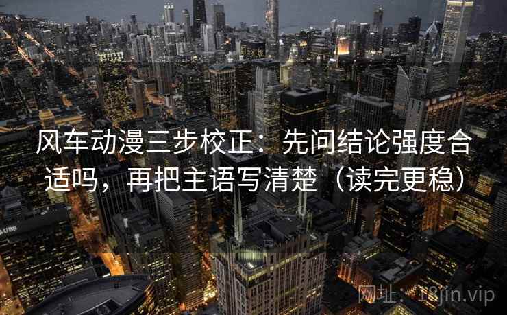 风车动漫三步校正：先问结论强度合适吗，再把主语写清楚（读完更稳）