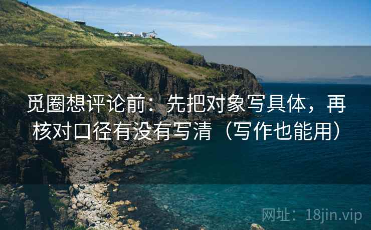觅圈想评论前：先把对象写具体，再核对口径有没有写清（写作也能用）
