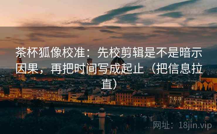 茶杯狐像校准：先校剪辑是不是暗示因果，再把时间写成起止（把信息拉直）
