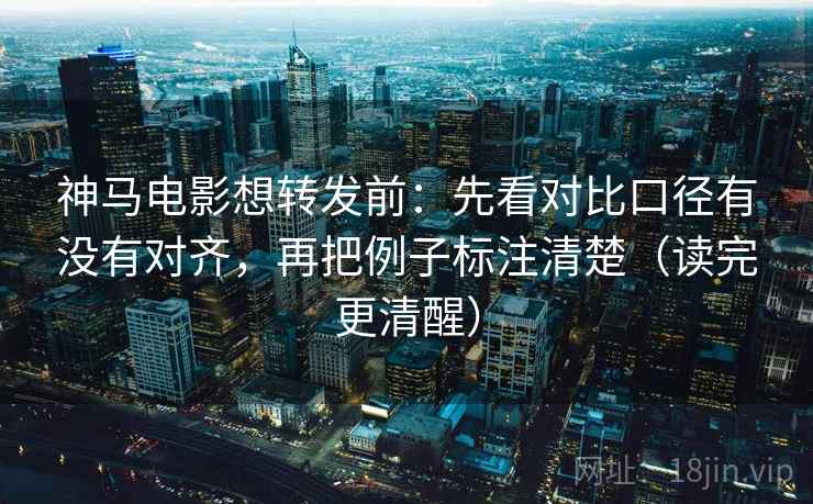 神马电影想转发前：先看对比口径有没有对齐，再把例子标注清楚（读完更清醒）