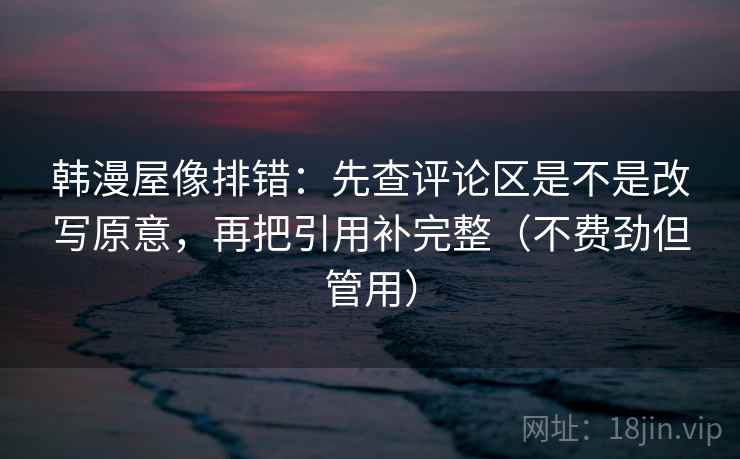 韩漫屋像排错:先查评论区是不是改写原意,再把引用补完整(不费劲但管用) 韩漫屋像排错:先查评论区是不是改写原意,再把引用补完整(不费劲但管用)