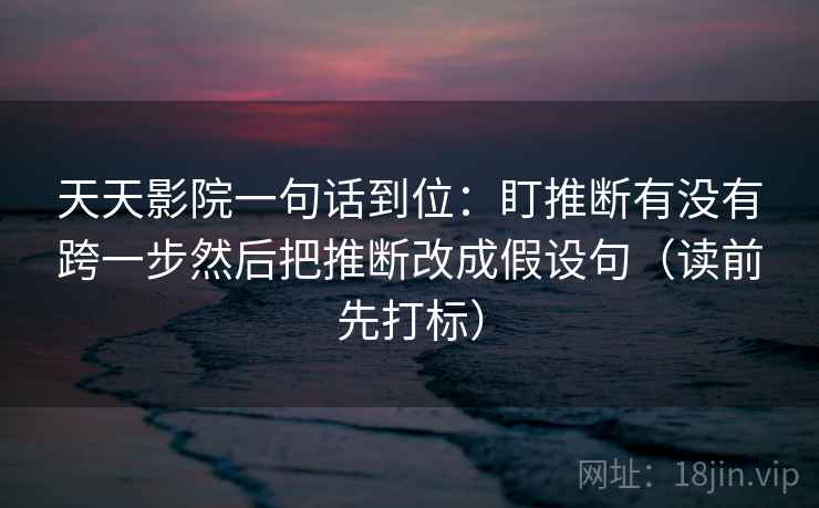 天天影院一句话到位：盯推断有没有跨一步然后把推断改成假设句（读前先打标）