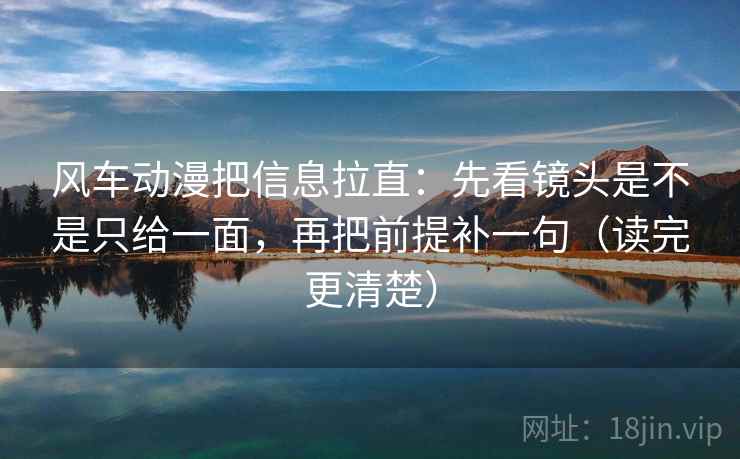 风车动漫把信息拉直：先看镜头是不是只给一面，再把前提补一句（读完更清楚）