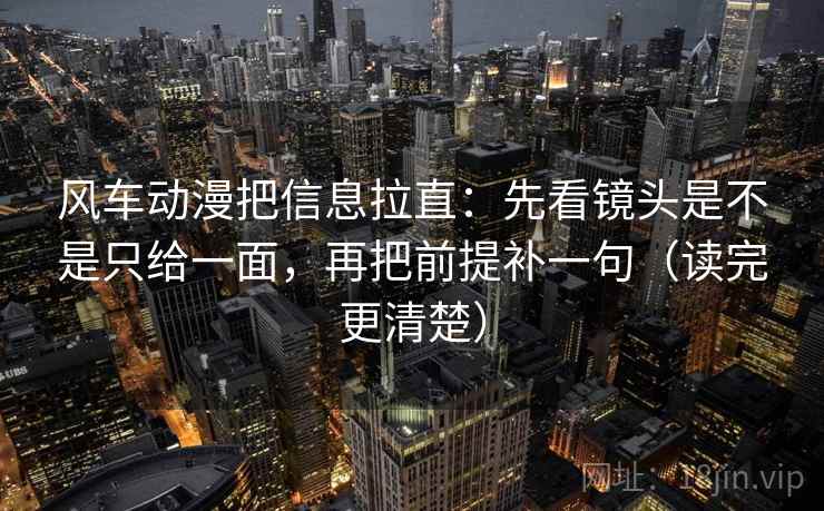 风车动漫把信息拉直：先看镜头是不是只给一面，再把前提补一句（读完更清楚）