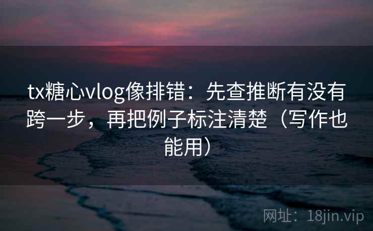 tx糖心vlog像排错：先查推断有没有跨一步，再把例子标注清楚（写作也能用）